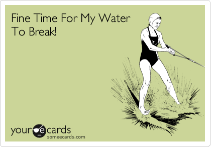 Fine Time For My Water
To Break! 