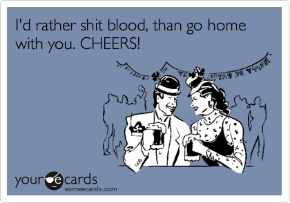 I'd rather shit blood, than go home with you. CHEERS!