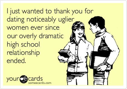 I just wanted to thank you for dating noticeably uglier 
women ever since
our overly dramatic
high school
relationship
ended.  