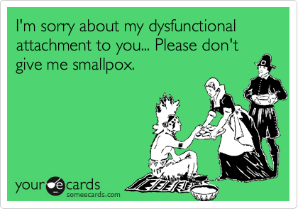 I'm sorry about my dysfunctional attachment to you... Please don't give me smallpox.