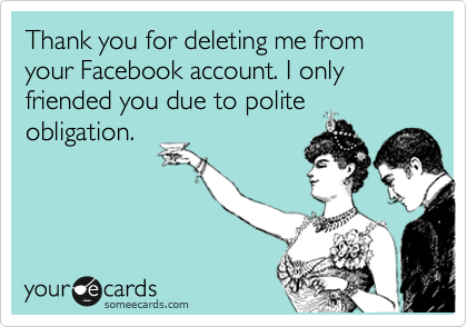 Thank you for deleting me from your Facebook account. I only friended you due to polite
obligation.