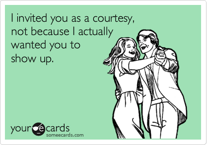 I invited you as a courtesy, 
not because I actually
wanted you to
show up.