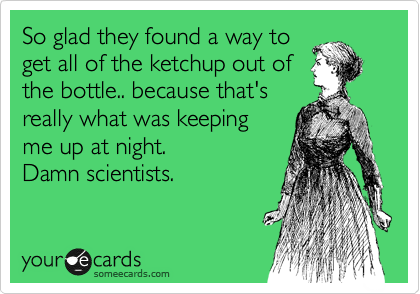 So glad they found a way to
get all of the ketchup out of
the bottle.. because that's
really what was keeping
me up at night.
Damn scientists. 