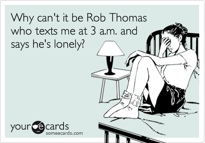 Why can't it be Rob Thomas
who texts me at 3 a.m. and
says he's lonely?