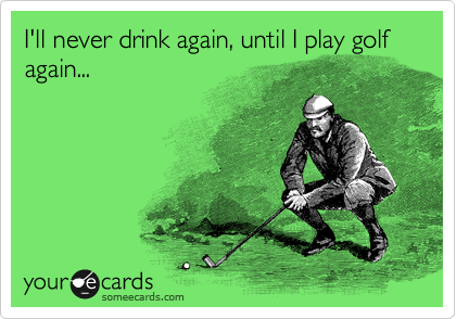 I'll never drink again, until I play golf again...