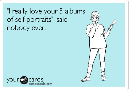"I really love your 5 albums
of self-portraits", said
nobody ever. 