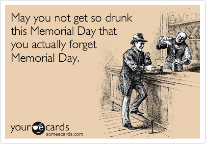 May you not get so drunk
this Memorial Day that
you actually forget
Memorial Day.