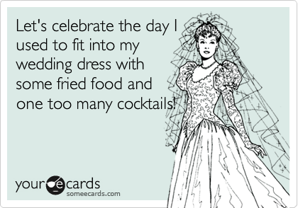 Let's celebrate the day I
used to fit into my
wedding dress with
some fried food and
one too many cocktails!