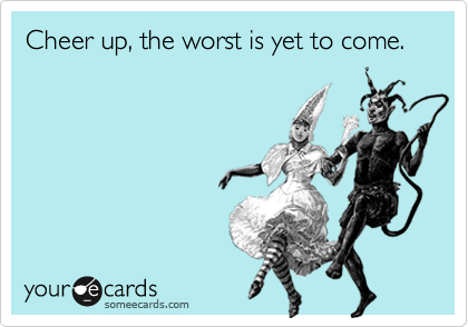 Cheer up, the worst is yet to come.