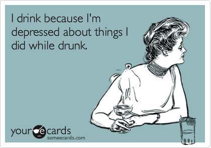 I drink because I'm
depressed about things I
did while drunk.