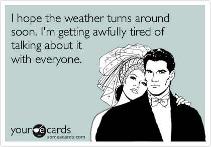 I hope the weather turns around soon. I'm getting awfully tired of talking about it
with everyone.