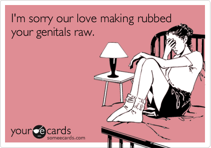I'm sorry our love making rubbed
your genitals raw.