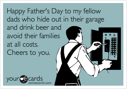Happy Father's Day to my fellow dads who hide out in their garage and drink beer and
avoid their families
at all costs.
Cheers to you.