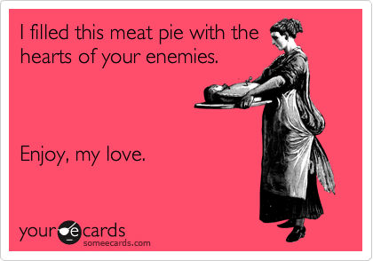 I filled this meat pie with the
hearts of your enemies.



Enjoy, my love.