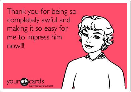 Thank you for being so 
completely awful and 
making it so easy for
me to impress him 
now!!!