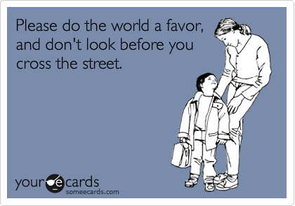 Please do the world a favor,
and don't look before you
cross the street.