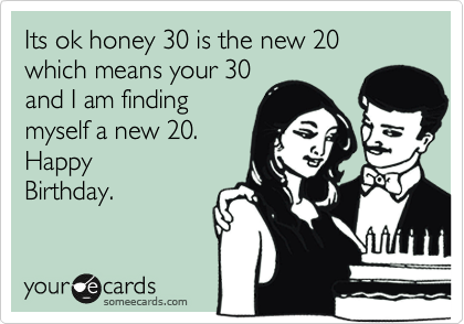 Its ok honey 30 is the new 20 which means your 30
and I am finding
myself a new 20.
Happy
Birthday.