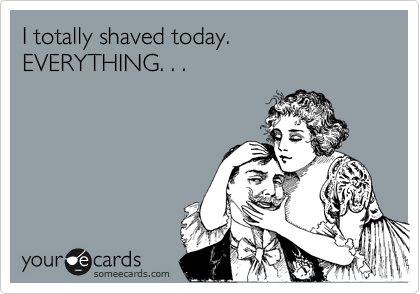 I totally shaved today. EVERYTHING. . .