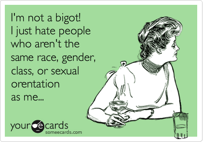 I'm not a bigot!  
I just hate people 
who aren't the
same race, gender,
class, or sexual 
orentation
as me... 
