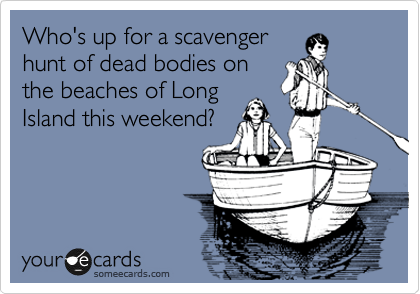Who's up for a scavenger
hunt of dead bodies on
the beaches of Long
Island this weekend?