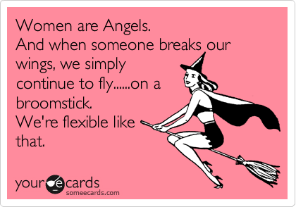 Women are Angels.
And when someone breaks our wings, we simply
continue to fly......on a 
broomstick.
We're flexible like 
that.