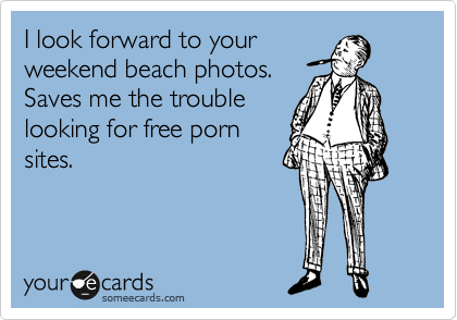 I look forward to your
weekend beach photos. 
Saves me the trouble
looking for free porn
sites.