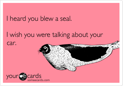 
I heard you blew a seal. 

I wish you were talking about your car. 