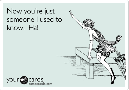 Now you're just 
someone I used to 
know.  Ha!