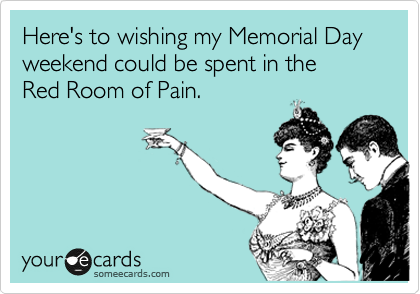Here's to wishing my Memorial Day weekend could be spent in the 
Red Room of Pain.
