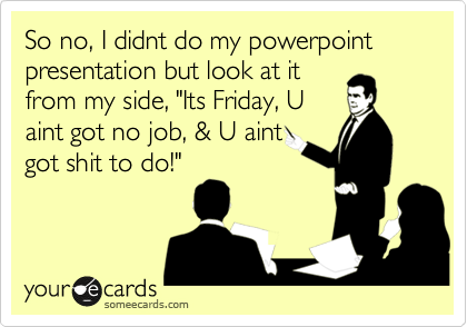 So no, I didnt do my powerpoint presentation but look at it
from my side, "Its Friday, U
aint got no job, & U aint
got shit to do!"