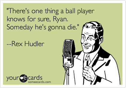 "There's one thing a ball player knows for sure, Ryan.
Someday he's gonna die."

--Rex Hudler