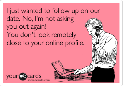 I just wanted to follow up on our date. No, I'm not asking
you out again! 
You don't look remotely
close to your online profile.