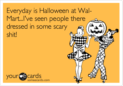 Everyday is Halloween at Wal-Mart...I've seen people there
dressed in some scary
shit!