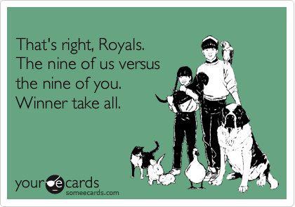 
That's right, Royals. 
The nine of us versus 
the nine of you. 
Winner take all.