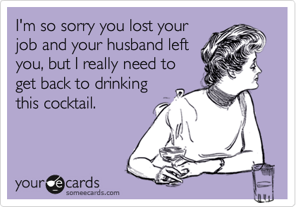 I'm so sorry you lost your
job and your husband left
you, but I really need to
get back to drinking
this cocktail. 