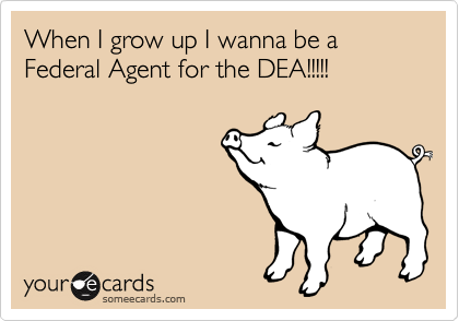 When I grow up I wanna be a Federal Agent for the DEA!!!!!