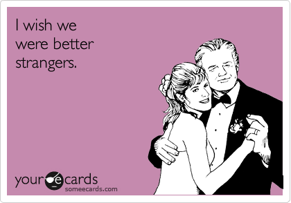 I wish we
were better
strangers.