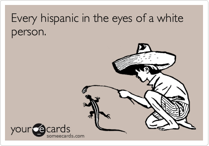 Every hispanic in the eyes of a white person. 