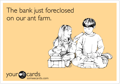 The bank just foreclosed
on our ant farm.