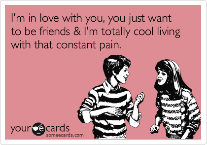 I'm in love with you, you just want to be friends & I'm totally cool living with that constant pain.