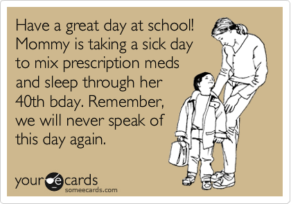 Have a great day at school!
Mommy is taking a sick day
to mix prescription meds
and sleep through her
40th bday. Remember,
we will never speak of
this day again.
