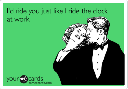 I'd ride you just like I ride the clock at work.