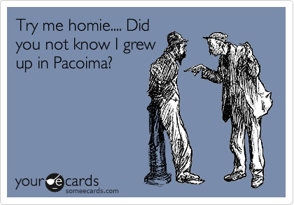 Try me homie.... Did
you not know I grew
up in Pacoima?