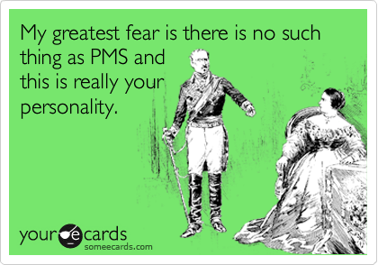 My greatest fear is there is no such thing as PMS and
this is really your
personality.