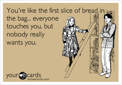 You're like the first slice of bread in
the bag... everyone 
touches you, but 
nobody really
wants you.