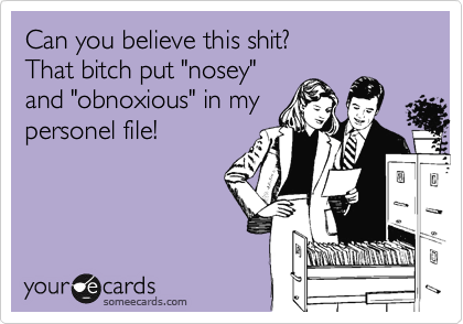 Can you believe this shit?
That bitch put "nosey"
and "obnoxious" in my
personel file!