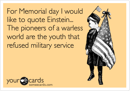 For Memorial day I would 
like to quote Einstein... 
The pioneers of a warless 
world are the youth that
refused military service