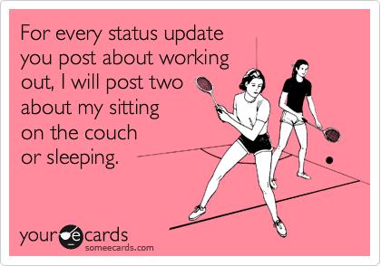 For every status update 
you post about working
out, I will post two
about my sitting 
on the couch 
or sleeping.