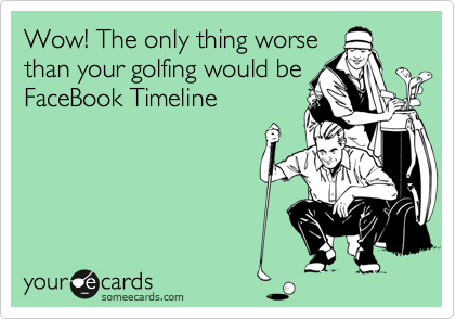 Wow! The only thing worse
than your golfing would be
FaceBook Timeline