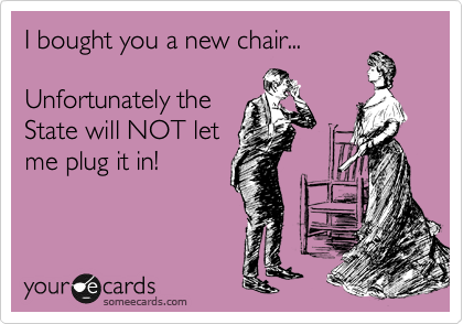 I bought you a new chair...

Unfortunately the
State will NOT let
me plug it in!
